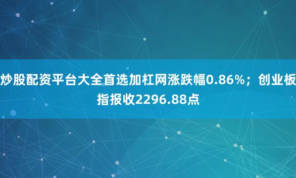 炒股配資平臺大全首選加杠網(wǎng)漲跌幅0.86%；創(chuàng)業(yè)板指報收2296.88點