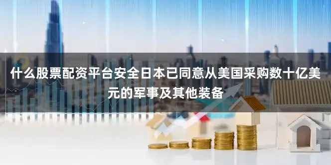 什么股票配資平臺安全日本已同意從美國采購數(shù)十億美元的軍事及其他裝備