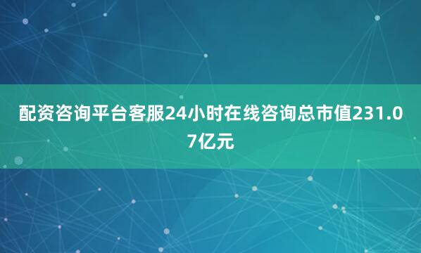 配資咨詢平臺客服24小時在線咨詢總市值231.07億元