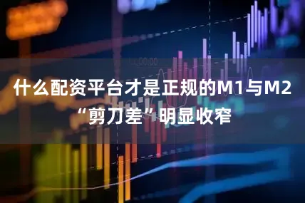 什么配資平臺才是正規的M1與M2“剪刀差”明顯收窄