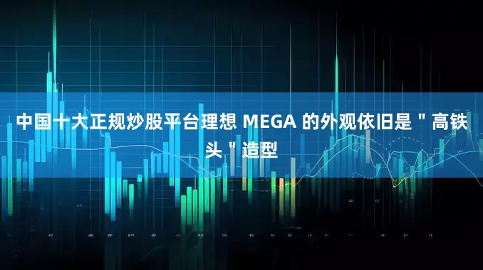 中國十大正規炒股平臺理想 MEGA 的外觀依舊是＂高鐵頭＂造型